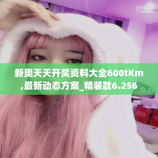 新奥天天开奖资料大全600tKm,最新动态方案_精装款6.256